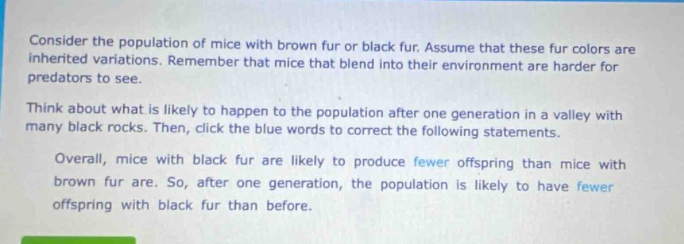 consider the population of mice with brown fur or black fur. assume that these fur colors are inherited variations. remember that mice that blend into their environment are harder for predators to see. think about what is likely to happen to the population after one generation in a valley with many black rocks. then, click the blue words to correct the following statements. overall, mice with black fur are likely to produce fewer offspring than mice with brown fur are. so, after one generation, the population is likely to have fewer offspring with black fur than before.