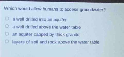 which would allow humans to access groundwater?\no a well drilled into an aquifer\no a well drilled above the water table\no an aquifer capped by thick granite\no layers of soil and rock above the water table