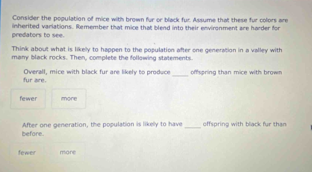 consider the population of mice with brown fur or black fur. assume that these fur colors are inherited variations. remember that mice that blend into their environment are harder for predators to see. think about what is likely to happen to the population after one generation in a valley with many black rocks. then, complete the following statements. overall, mice with black fur are likely to produce ____ offspring than mice with brown fur are. fewer more after one generation, the population is likely to have ____ offspring with black fur than before. fewer more
