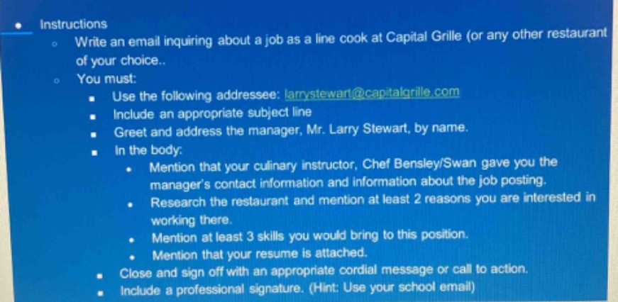 instructions\nwrite an email inquiring about a job as a line cook at capital grille (or any other restaurant of your choice).\nyou must:\nuse the following addressee: larrystewart@capitalgrille.com\ninclude an appropriate subject line\ngreet and address the manager, mr. larry stewart, by name.\nin the body:\nmention that your culinary instructor, chef bensley/swan gave you the managers contact information and information about the job posting.\nresearch the restaurant and mention at least 2 reasons you are interested in working there.\nmention at least 3 skills you would bring to this position.\nmention that your resume is attached.\nclose and sign off with an appropriate cordial message or call to action.\ninclude a professional signature. (hint: use your school email)