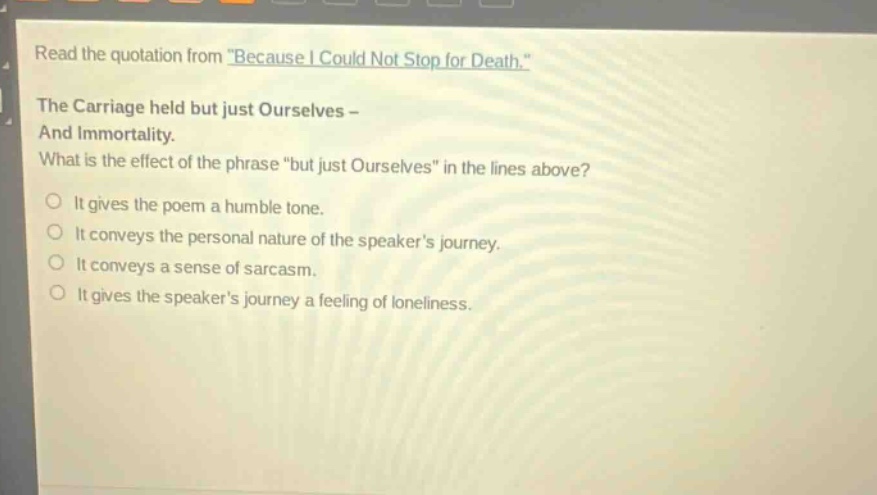 read the quotation from \because i could not stop for death.\ the carriage held but just ourselves - and immortality. what is the effect of the phrase \but just ourselves\ in the lines above? it gives the poem a humble tone. it conveys the personal nature of the speakers journey. it conveys a sense of sarcasm. it gives the speakers journey a feeling of loneliness.