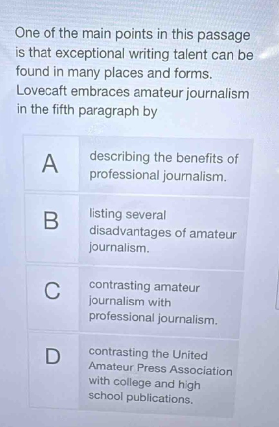 one of the main points in this passage is that exceptional writing talent can be found in many places and forms. lovecraft embraces amateur journalism in the fifth paragraph by a describing the benefits of professional journalism. b listing several disadvantages of amateur journalism. c contrasting amateur journalism with professional journalism. d contrasting the united amateur press association with college and high school publications.