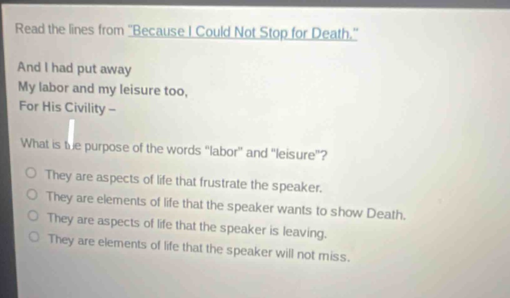 read the lines from \because i could not stop for death.\ and i had put away my labor and my leisure too, for his civility - what is the purpose of the words \labor\ and \leisure\? they are aspects of life that frustrate the speaker. they are elements of life that the speaker wants to show death. they are aspects of life that the speaker is leaving. they are elements of life that the speaker will not miss.