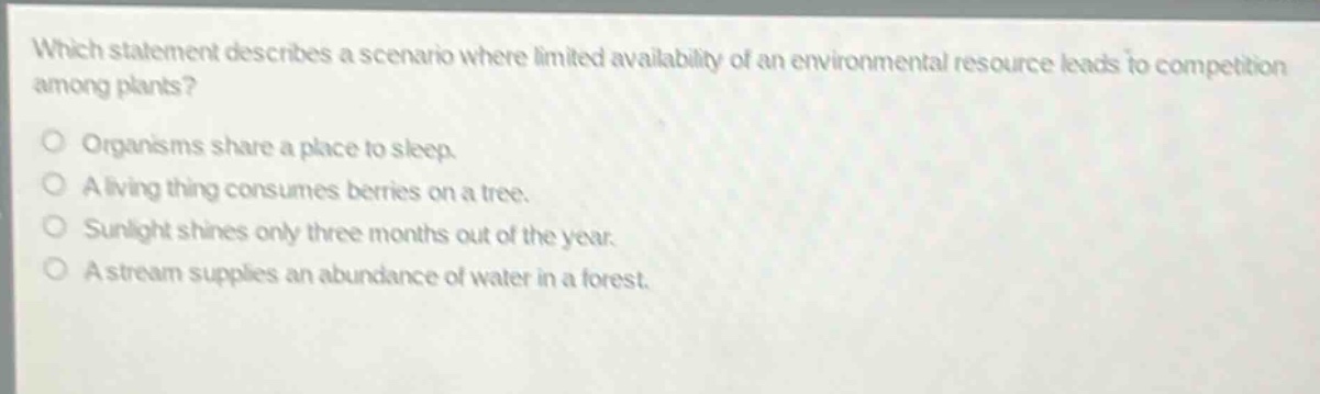 which statement describes a scenario where limited availability of an environmental resource leads to competition among plants? organisms share a place to sleep. a living thing consumes berries on a tree. sunlight shines only three months out of the year. a stream supplies an abundance of water in a forest.