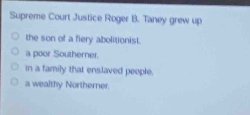 supreme court justice roger b. taney grew up\nthe son of a fiery abolitionist.\na poor southerner.\nin a family that enslaved people.\na wealthy northerner.