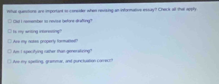 what questions are important to consider when revising an informative essay? check all that apply. did i remember to revise before drafting? is my writing interesting? are my notes properly formatted? am i specifying rather than generalizing? are my spelling, grammar, and punctuation correct?