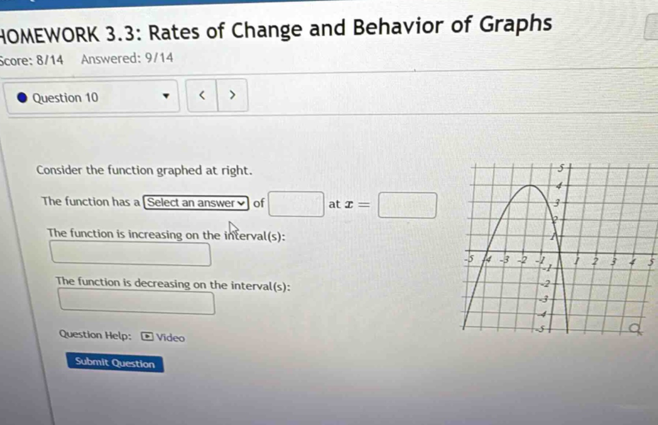 homework 3.3: rates of change and behavior of graphs score: 8/14 answered: 9/14 question 10 consider the function graphed at right. the function has a select an answer of at x = the function is increasing on the interval(s): the function is decreasing on the interval(s): question help: video submit question
