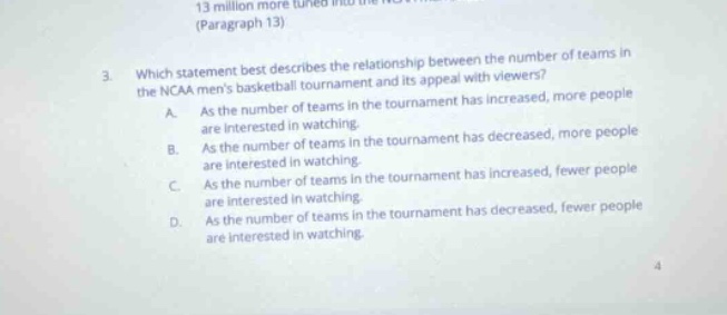 3. which statement best describes the relationship between the number of teams in the ncaa mens basketball tournament and its appeal with viewers? a. as the number of teams in the tournament has increased, more people are interested in watching. b. as the number of teams in the tournament has decreased, more people are interested in watching. c. as the number of teams in the tournament has increased, fewer people are interested in watching. d. as the number of teams in the tournament has decreased, fewer people are interested in watching.