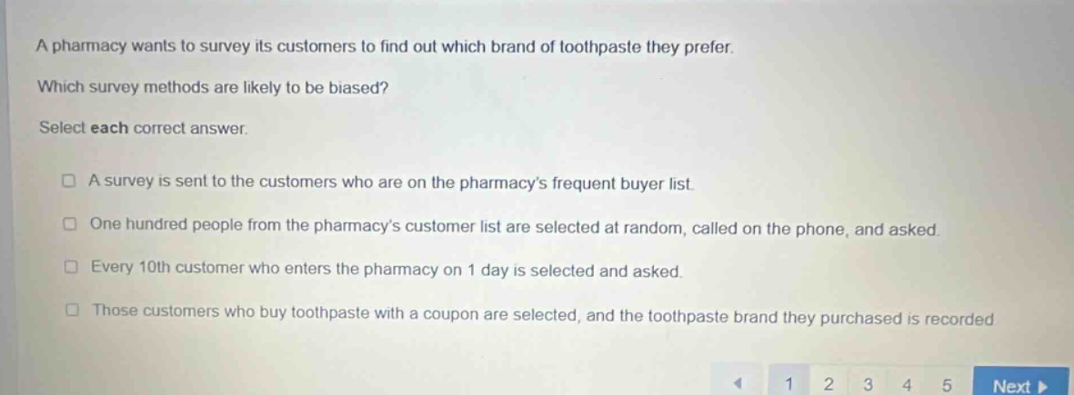 a pharmacy wants to survey its customers to find out which brand of toothpaste they prefer. which survey methods are likely to be biased? select each correct answer. a survey is sent to the customers who are on the pharmacys frequent buyer list. one hundred people from the pharmacys customer list are selected at random, called on the phone, and asked. every 10th customer who enters the pharmacy on 1 day is selected and asked. those customers who buy toothpaste with a coupon are selected, and the toothpaste brand they purchased is recorded