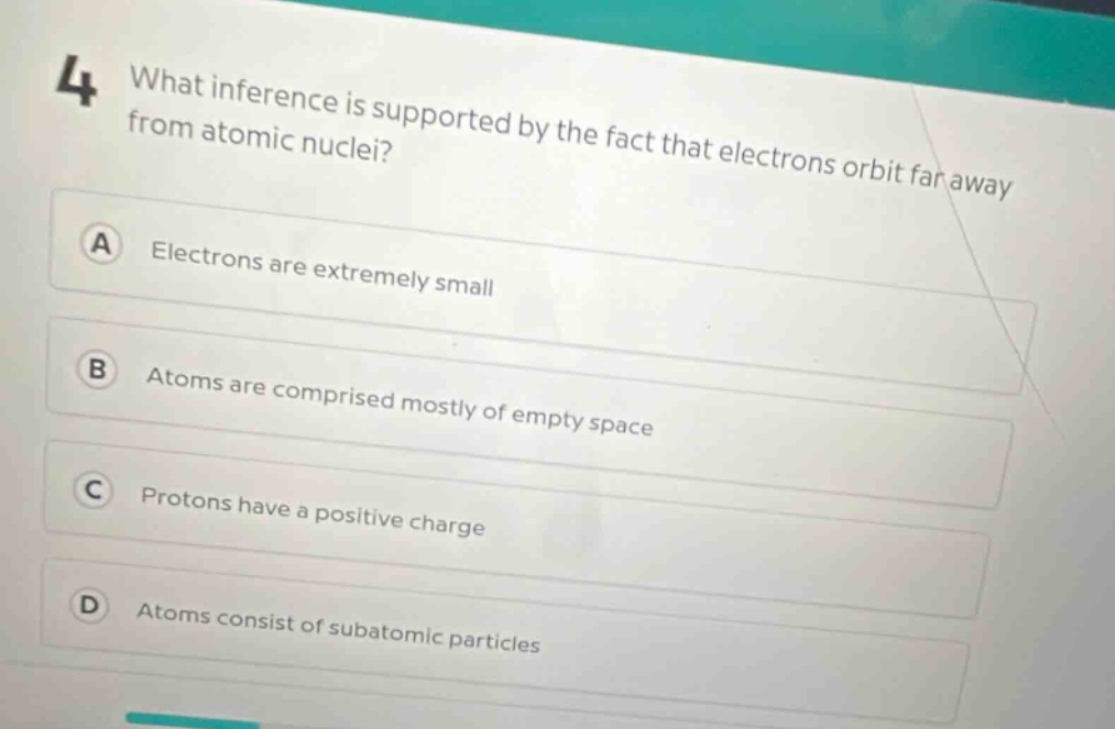 4 what inference is supported by the fact that electrons orbit far away from atomic nuclei? a electrons are extremely small b atoms are comprised mostly of empty space c protons have a positive charge d atoms consist of subatomic particles