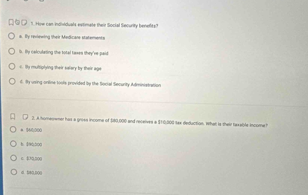 1. how can individuals estimate their social security benefits?\n a. by reviewing their medicare statements\n b. by calculating the total taxes theyve paid\n c. by multiplying their salary by their age\n d. by using online tools provided by the social security administration\n\n2. a homeowner has a gross income of $80,000 and receives a $10,000 tax deduction. what is their taxable income?\n a. $60,000\n b. $90,000\n c. $70,000\n d. $80,000