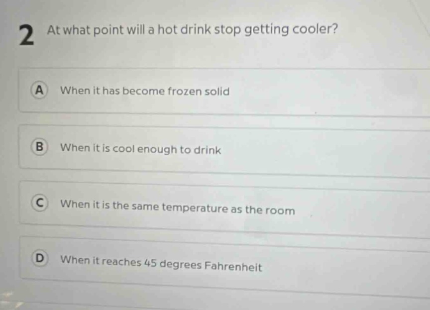 2 at what point will a hot drink stop getting cooler? a when it has become frozen solid b when it is cool enough to drink c when it is the same temperature as the room d when it reaches 45 degrees fahrenheit