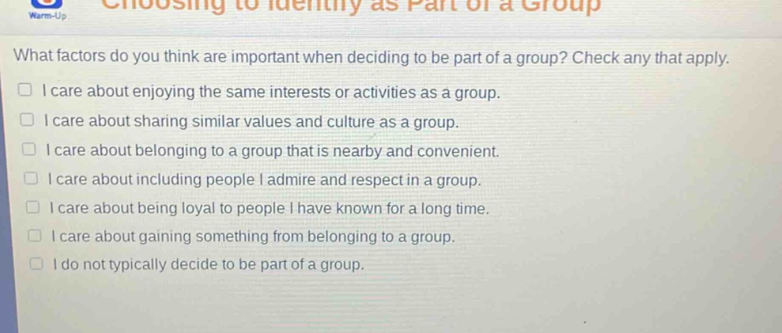 what factors do you think are important when deciding to be part of a group? check any that apply. i care about enjoying the same interests or activities as a group. i care about sharing similar values and culture as a group. i care about belonging to a group that is nearby and convenient. i care about including people i admire and respect in a group. i care about being loyal to people i have known for a long time. i care about gaining something from belonging to a group. i do not typically decide to be part of a group.