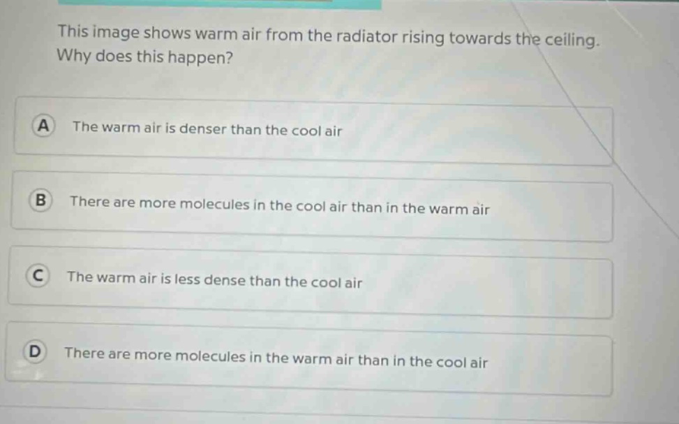 this image shows warm air from the radiator rising towards the ceiling. why does this happen? a the warm air is denser than the cool air b there are more molecules in the cool air than in the warm air c the warm air is less dense than the cool air d there are more molecules in the warm air than in the cool air
