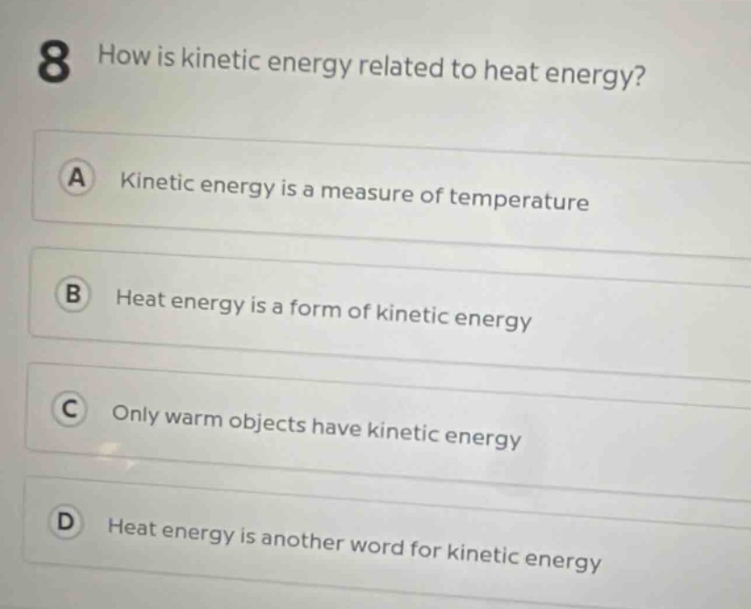 8 how is kinetic energy related to heat energy? a kinetic energy is a measure of temperature b heat energy is a form of kinetic energy c only warm objects have kinetic energy d heat energy is another word for kinetic energy