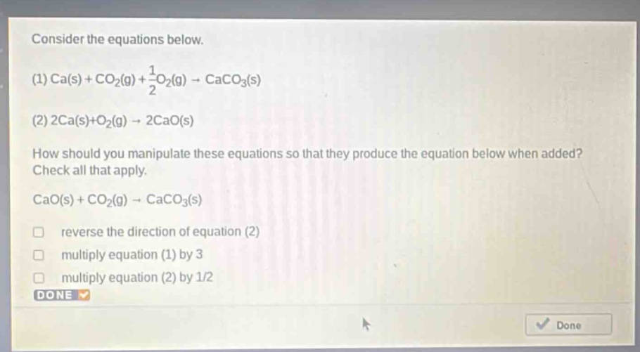 consider the equations below. (1) ca(s) + co2(g) + 1/2o2(g) → caco3(s) (2) 2ca(s)+o2(g) → 2cao(s) how should you manipulate these equations so that they produce the equation below when added? check all that apply. cao(s) + co2(g) → caco3(s) reverse the direction of equation (2) multiply equation (1) by 3 multiply equation (2) by 1/2 done