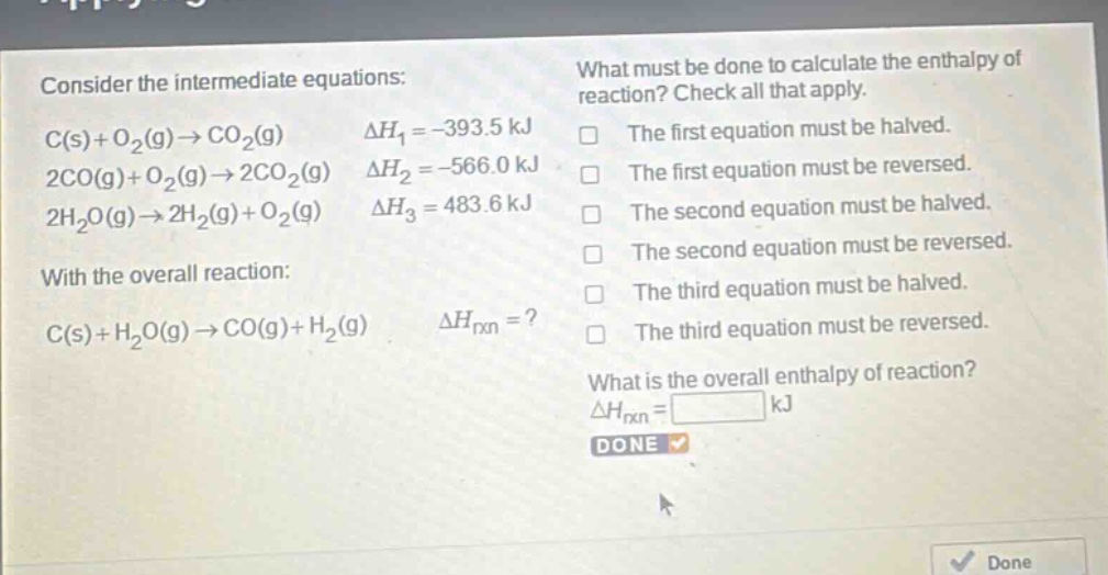 consider the intermediate equations: c(s)+o2(g)→co2(g) δh1 = -393.5 kj 2co(g)+o2(g)→2co2(g) δh2 = -566.0 kj 2h2o(g)→2h2(g)+o2(g) δh3 = 483.6 kj with the overall reaction: c(s)+h2o(g)→co(g)+h2(g) δhrxn =? what must be done to calculate the enthalpy of reaction? check all that apply. the first equation must be halved. the first equation must be reversed. the second equation must be halved. the second equation must be reversed. the third equation must be halved. the third equation must be reversed. what is the overall enthalpy of reaction? δhrxn = kj done