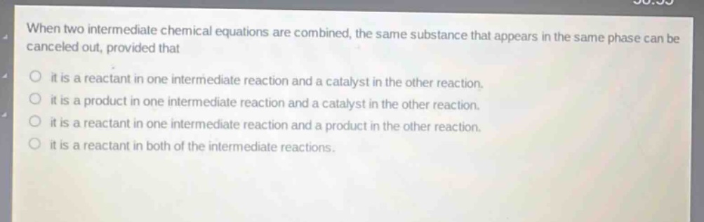 when two intermediate chemical equations are combined, the same substance that appears in the same phase can be canceled out, provided that it is a reactant in one intermediate reaction and a catalyst in the other reaction. it is a product in one intermediate reaction and a catalyst in the other reaction. it is a reactant in one intermediate reaction and a product in the other reaction. it is a reactant in both of the intermediate reactions.