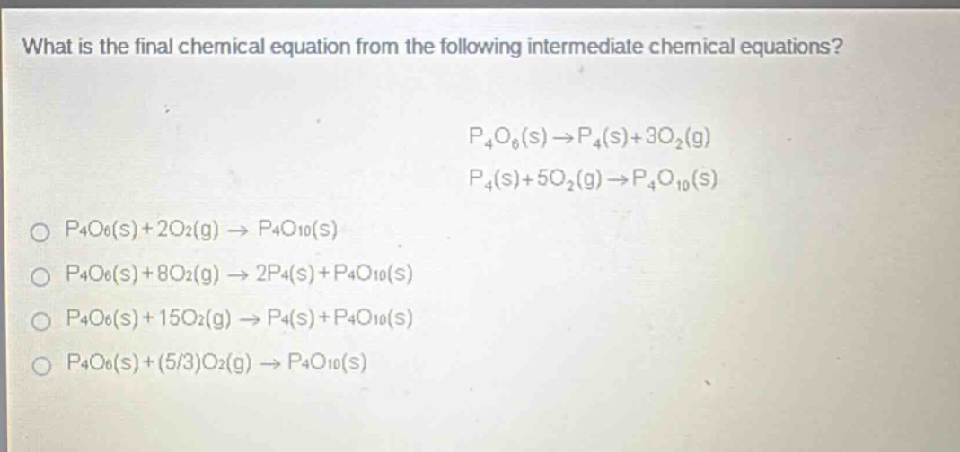 what is the final chemical equation from the following intermediate chemical equations? p4o6(s)→p4(s)+3o2(g) p4(s)+5o2(g)→p4o10(s) p4o6(s)+2o2(g)→p4o10(s) p4o6(s)+8o2(g)→2p4(s)+p4o10(s) p4o6(s)+15o2(g)→p4(s)+p4o10(s) p4o6(s)+(5/3)o2(g)→p4o10(s)