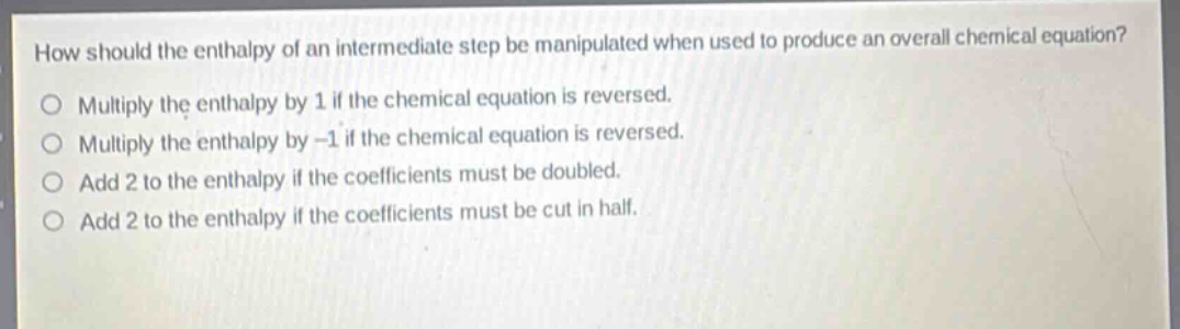 how should the enthalpy of an intermediate step be manipulated when used to produce an overall chemical equation?\nmultiply the enthalpy by 1 if the chemical equation is reversed.\nmultiply the enthalpy by -1 if the chemical equation is reversed.\nadd 2 to the enthalpy if the coefficients must be doubled.\nadd 2 to the enthalpy if the coefficients must be cut in half.