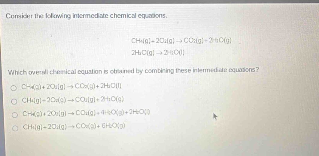 consider the following intermediate chemical equations. ch4(g)+2o2(g)→co2(g)+2h2o(g) 2h2o(g)→2h2o(l) which overall chemical equation is obtained by combining these intermediate equations? ch4(g)+2o2(g)→co2(g)+2h2o(l) ch4(g)+2o2(g)→co2(g)+2h2o(g) ch4(g)+2o2(g)→co2(g)+4h2o(g)+2h2o(l) ch4(g)+2o2(g)→co2(g)+6h2o(g)