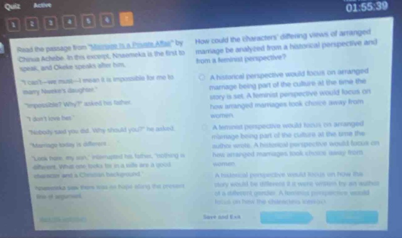 quiz active 01:55:39 1 2 3 4 5 6 read the passage from \marriage is a private affair\ by chinua achebe. in this excerpt, nnaemeka is the first to speak, and okeke speaks after him. \i cant - we must - i mean it is impossible for me to marry nene - my daughter.\ \impossible? why?\ asked his father. \i dont love her.\ \nobody said you did. why should you?\ he asked. \marriage today is different.\ \look here, my son,\ interrupted his father, \nothing is different. what one looks for in a wife are a good character and a christian background.\ nnaemeka saw there was no hope of telling the present line of argument. how could the characters differing views of marriage be analyzed from a historical perspective and from a feminist perspective? a historical perspective would focus on arranged marriage being part of the culture at the time the story is set. a feminist perspective would focus on how arranged marriages took choice away from women. a feminist perspective would focus on arranged marriage being part of the culture at the time the author wrote. a historical perspective would focus on how arranged marriages took choice away from women. a historical perspective would focus on how the story would be different if it were written by an author of a different gender. a feminist perspective would focus on how the characters viewed each other. save and exit