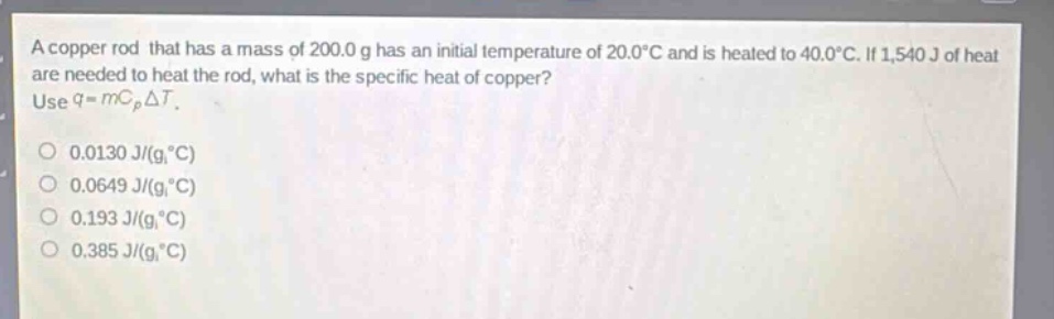 a copper rod that has a mass of 200.0 g has an initial temperature of 20.0°c and is heated to 40.0°c. if 1,540 j of heat are needed to heat the rod, what is the specific heat of copper? use q = mc_pδt. 0.0130 j/(g,°c) 0.0649 j/(g,°c) 0.193 j/(g,°c) 0.385 j/(g,°c)