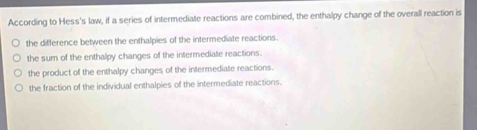 according to hesss law, if a series of intermediate reactions are combined, the enthalpy change of the overall reaction is the difference between the enthalpies of the intermediate reactions. the sum of the enthalpy changes of the intermediate reactions. the product of the enthalpy changes of the intermediate reactions. the fraction of the individual enthalpies of the intermediate reactions.