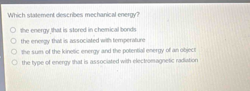 which statement describes mechanical energy? the energy that is stored in chemical bonds the energy that is associated with temperature the sum of the kinetic energy and the potential energy of an object the type of energy that is associated with electromagnetic radiation