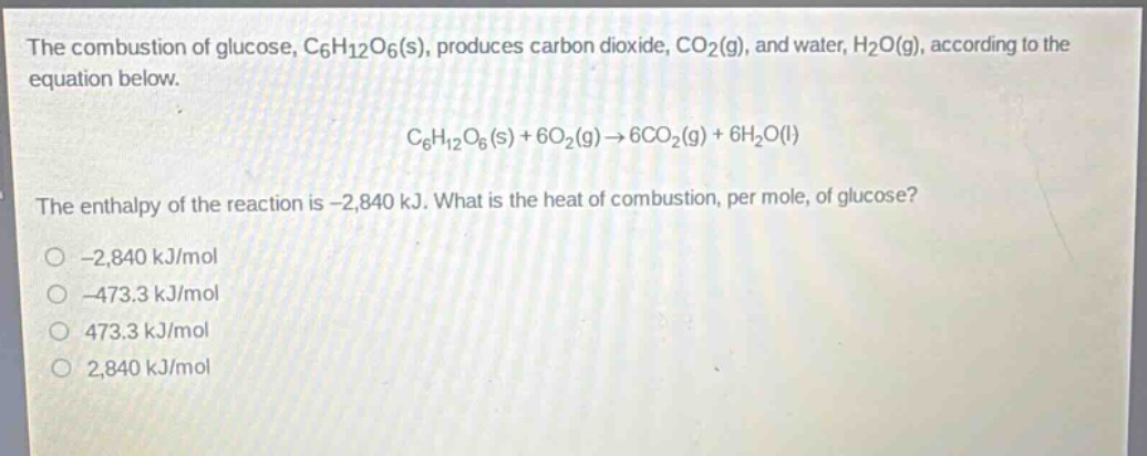 the combustion of glucose, c6h12o6(s), produces carbon dioxide, co2(g), and water, h2o(g), according to the equation below. c6h12o6(s) + 6o2(g)→6co2(g) + 6h2o(l) the enthalpy of the reaction is -2,840 kj. what is the heat of combustion, per mole, of glucose? -2,840 kj/mol -473.3 kj/mol 473.3 kj/mol 2,840 kj/mol