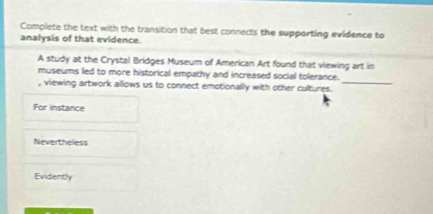 complete the text with the transition that best connects the supporting evidence to analysis of that evidence. a study at the crystal bridges museum of american art found that viewing art in museums led to more historical empathy and increased social tolerance. , viewing artwork allows us to connect emotionally with other cultures. for instance nevertheless evidently