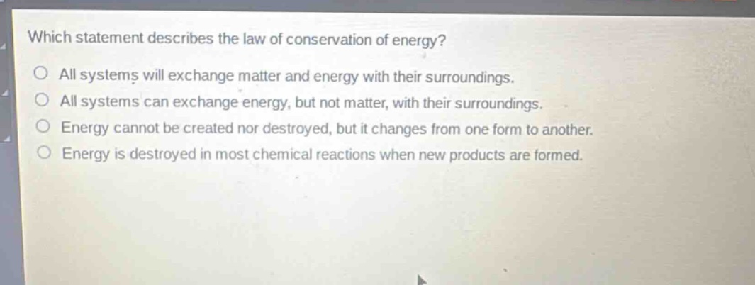 which statement describes the law of conservation of energy?\no all systems will exchange matter and energy with their surroundings.\no all systems can exchange energy, but not matter, with their surroundings.\no energy cannot be created nor destroyed, but it changes from one form to another.\no energy is destroyed in most chemical reactions when new products are formed.