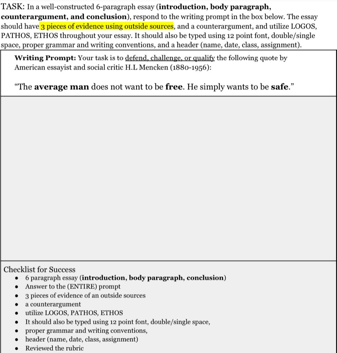task: in a well - constructed 6 - paragraph essay (introduction, body paragraph, counterargument, and conclusion), respond to the writing prompt in the box below. the essay should have 3 pieces of evidence using outside sources, and a counterargument, and utilize logos, pathos, ethos throughout your essay. it should also be typed using 12 point font, double/single space, proper grammar and writing conventions, and a header (name, date, class, assignment). writing prompt: your task is to defend, challenge, or qualify the following quote by american essayist and social critic h.l mencken (1880 - 1956): “the average man does not want to be free. he simply wants to be safe.” checklist for success 6 paragraph essay (introduction, body paragraph, conclusion) answer to the (entire) prompt 3 pieces of evidence of an outside sources a counterargument utilize logos, pathos, ethos it should also be typed using 12 point font, double/single space, proper grammar and writing conventions, header (name, date, class, assignment) reviewed the rubric