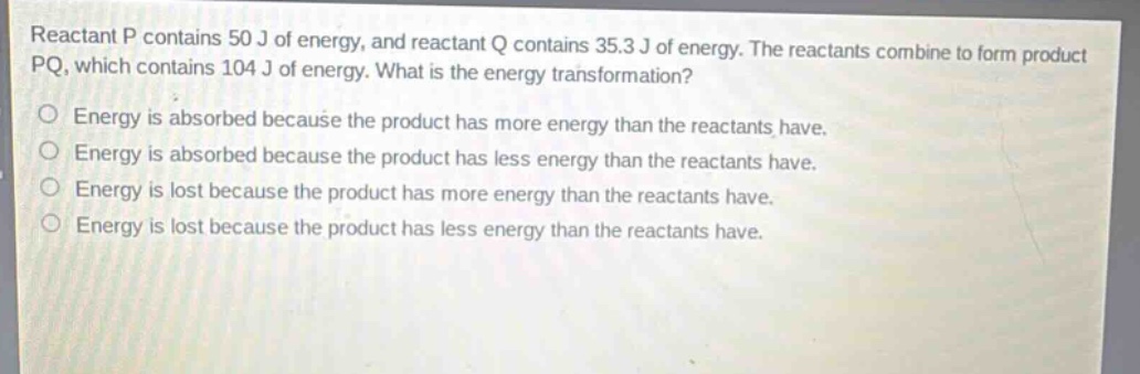 reactant p contains 50 j of energy, and reactant q contains 35.3 j of energy. the reactants combine to form product pq, which contains 104 j of energy. what is the energy transformation? energy is absorbed because the product has more energy than the reactants have. energy is absorbed because the product has less energy than the reactants have. energy is lost because the product has more energy than the reactants have. energy is lost because the product has less energy than the reactants have.