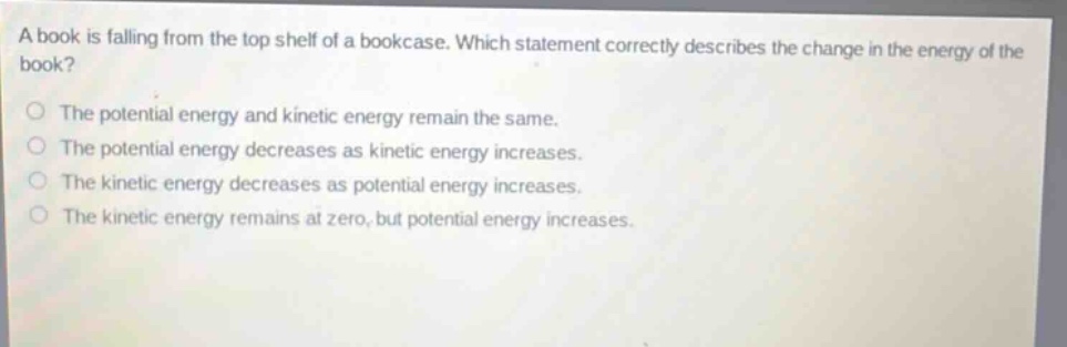 a book is falling from the top shelf of a bookcase. which statement correctly describes the change in the energy of the book? the potential energy and kinetic energy remain the same. the potential energy decreases as kinetic energy increases. the kinetic energy decreases as potential energy increases. the kinetic energy remains at zero, but potential energy increases.
