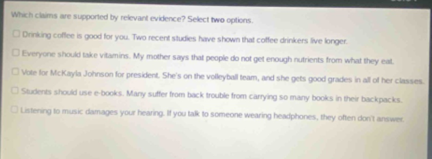 which claims are supported by relevant evidence? select two options. drinking coffee is good for you. two recent studies have shown that coffee drinkers live longer. everyone should take vitamins. my mother says that people do not get enough nutrients from what they eat. vote for mckayla johnson for president. shes on the volleyball team, and she gets good grades in all of her classes. students should use e - books. many suffer from back trouble from carrying so many books in their backpacks. listening to music damages your hearing. if you talk to someone wearing headphones, they often dont answer.