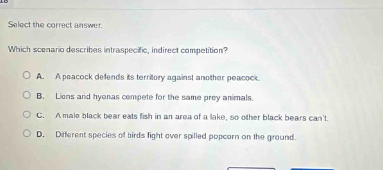 select the correct answer. which scenario describes intraspecific, indirect competition? a. a peacock defends its territory against another peacock. b. lions and hyenas compete for the same prey animals. c. a male black bear eats fish in an area of a lake, so other black bears cant. d. different species of birds fight over spilled popcorn on the ground.