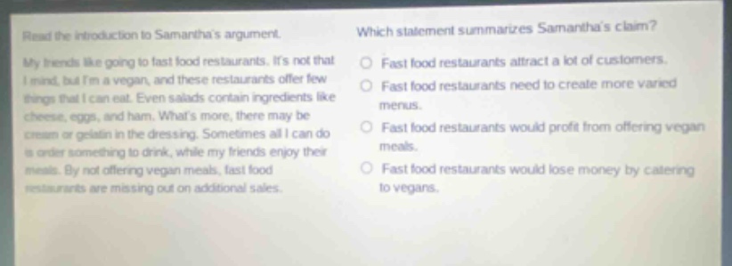 read the introduction to samanthas argument. my friends like going to fast - food restaurants. its not that i mind, but im a vegan, and these restaurants offer few things that i can eat. even salads contain ingredients like cheese, eggs, and ham. whats more, there may be cream or gelatin in the dressing. sometimes all i can do is order something to drink, while my friends enjoy their meals. by not offering vegan meals, fast - food restaurants are missing out on additional sales. which statement summarizes samanthas claim? fast food restaurants attract a lot of customers. fast food restaurants need to create more varied menus. fast food restaurants would profit from offering vegan meals. fast food restaurants would lose money by catering to vegans.