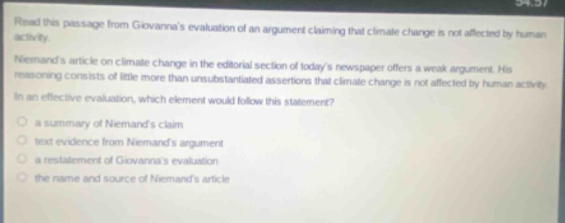 read this passage from giovannas evaluation of an argument claiming that climate change is not affected by human activity. niemands article on climate change in the editorial section of todays newspaper offers a weak argument. his reasoning consists of little more than unsubstantiated assertions that climate change is not affected by human activity. in an effective evaluation, which element would follow this statement? a summary of niemands claim text evidence from niemands argument a restatement of giovannas evaluation the name and source of niemands article