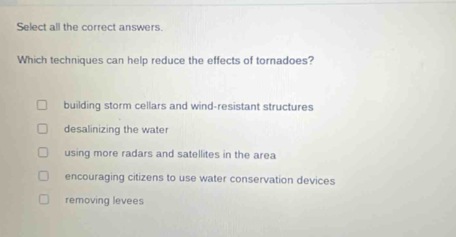 select all the correct answers. which techniques can help reduce the effects of tornadoes? building storm cellars and wind - resistant structures desalinating the water using more radars and satellites in the area encouraging citizens to use water conservation devices removing levees