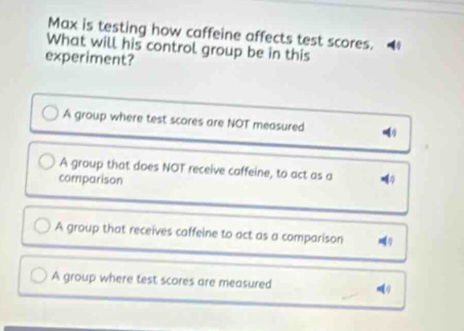 max is testing how caffeine affects test scores. what will his control group be in this experiment? a group where test scores are not measured a group that does not receive caffeine, to act as a comparison a group that receives caffeine to act as a comparison a group where test scores are measured