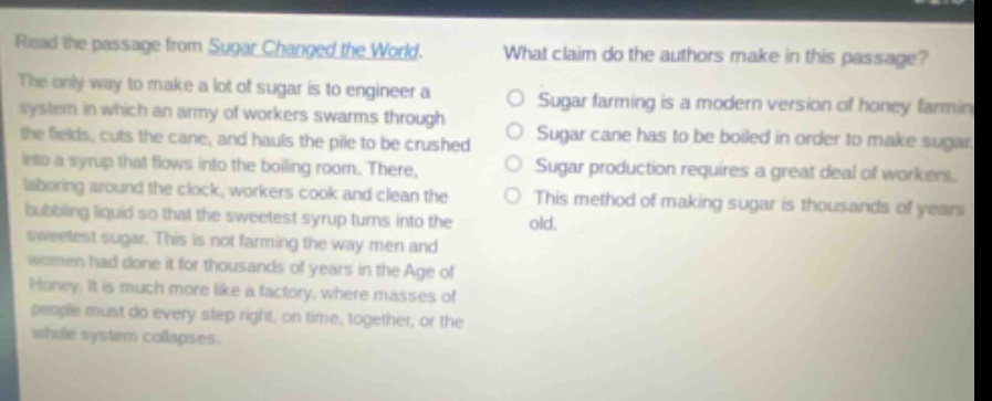 read the passage from sugar changed the world. the only way to make a lot of sugar is to engineer a system in which an army of workers swarms through the fields, cuts the cane, and hauls the pile to be crushed into a syrup that flows into the boiling room. there, laboring around the clock, workers cook and clean the bubbling liquid so that the sweetest syrup turns into the sweetest sugar. this is not farming the way men and women had done it for thousands of years in the age of honey. it is much more like a factory, where masses of people must do every step right, on time, together, or the whole system collapses. what claim do the authors make in this passage? sugar farming is a modern version of honey farming. sugar cane has to be boiled in order to make sugar. sugar production requires a great deal of workers. this method of making sugar is thousands of years old.