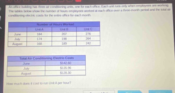 an office building has three air - conditioning units, one for each office. each unit runs only when employees are working. the tables below show the number of hours employees worked at each office over a three - month period and the total air - conditioning electric costs for the entire office for each month.\n\nnumber of hours worked\n| | unit a | unit b | unit c |\n|--|--|--|--|\n| june | 184 | 207 | 276 |\n| july | 174 | 198 | 264 |\n| august | 168 | 189 | 242 |\n\ntotal air conditioning electric costs\n| | |\n|--|--|\n| june | $142.60 |\n| july | $135.96 |\n| august | $128.30 |\n\nhow much does it cost to run unit a per hour?