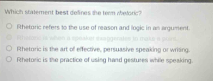 which statement best defines the term rhetoric? rhetoric refers to the use of reason and logic in an argument. rhetoric is when a speaker exaggerates to make a point. rhetoric is the art of effective, persuasive speaking or writing. rhetoric is the practice of using hand gestures while speaking.