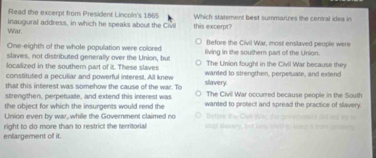 read the excerpt from president lincolns 1865 inaugural address, in which he speaks about the civil war. one - eighth of the whole population were colored slaves, not distributed generally over the union, but localized in the southern part of it. these slaves constituted a peculiar and powerful interest. all knew that this interest was somehow the cause of the war. to strengthen, perpetuate, and extend this interest was the object for which the insurgents would rend the union even by war, while the government claimed no right to do more than to restrict the territorial enlargement of it. which statement best summarizes the central idea in this excerpt? before the civil war, most enslaved people were living in the southern part of the union. the union fought in the civil war because they wanted to strengthen, perpetuate, and extend slavery. the civil war occurred because people in the south wanted to protect and spread the practice of slavery. before the civil war, the government did not try to stop slavery, but only tried to keep it from growing.