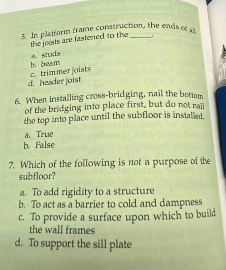 5. in platform frame construction, the ends of all the joists are fastened to the ______. a. studs b. beam c. trimmer joists d. header joist 6. when installing cross - bridging, nail the bottom of the bridging into place first, but do not nail the top into place until the subfloor is installed. a. true b. false 7. which of the following is not a purpose of the subfloor? a. to add rigidity to a structure b. to act as a barrier to cold and dampness c. to provide a surface upon which to build the wall frames d. to support the sill plate