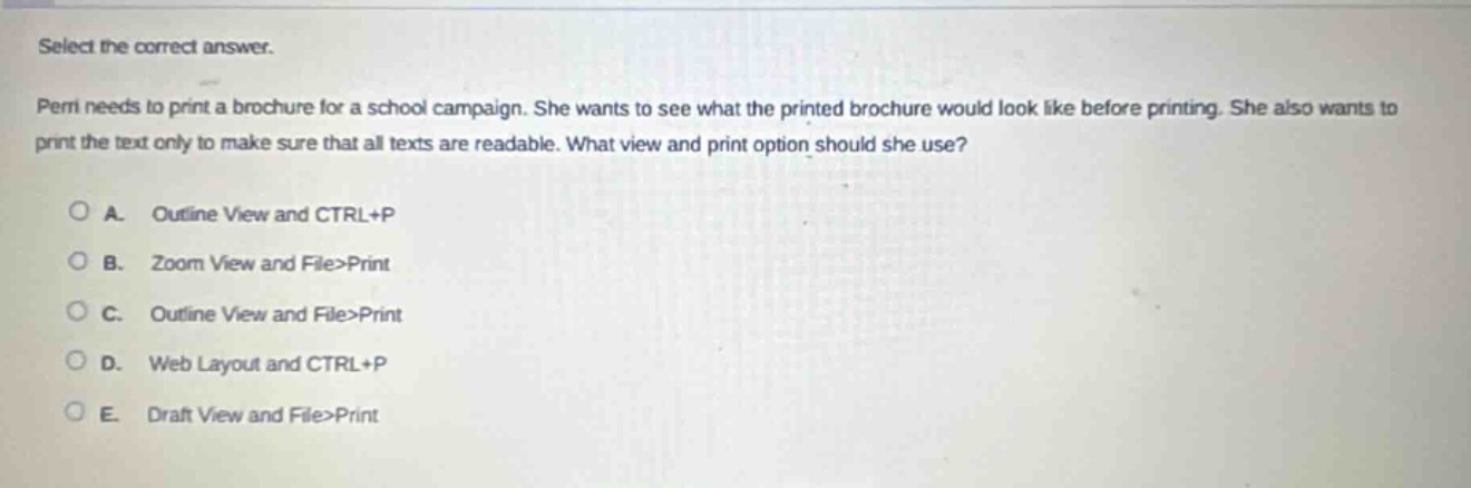 select the correct answer. permi needs to print a brochure for a school campaign. she wants to see what the printed brochure would look like before printing. she also wants to print the text only to make sure that all texts are readable. what view and print option should she use? o a. outline view and ctrl+p o b. zoom view and file>print o c. outline view and file>print o d. web layout and ctrl+p o e. draft view and file>print