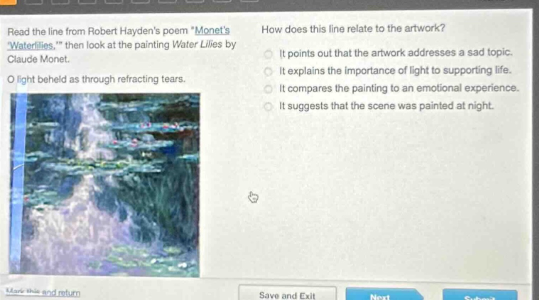 read the line from robert haydens poem \monets waterlilies,\ then look at the painting water lilies by claude monet. o light beheld as through refracting tears. how does this line relate to the artwork? it points out that the artwork addresses a sad topic. it explains the importance of light to supporting life. it compares the painting to an emotional experience. it suggests that the scene was painted at night.