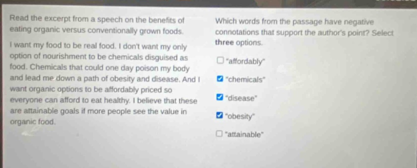 read the excerpt from a speech on the benefits of eating organic versus conventionally grown foods. i want my food to be real food. i dont want my only option of nourishment to be chemicals disguised as food. chemicals that could one day poison my body and lead me down a path of obesity and disease. and i want organic options to be affordably priced so everyone can afford to eat healthy. i believe that these are attainable goals if more people see the value in organic food. which words from the passage have negative connotations that support the authors point? select three options. \affordably\ \chemicals\ \disease\ \obesity\ \attainable\