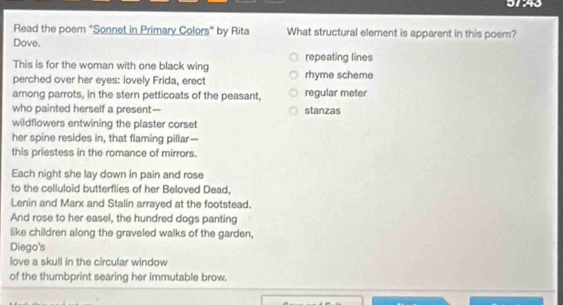 read the poem \sonnet in primary colors\ by rita dove. this is for the woman with one black wing perched over her eyes: lovely frida, erect among parrots, in the stern petticoats of the peasant, who painted herself a present— wildflowers entwining the plaster corset her spine resides in, that flaming pillar— this priestess in the romance of mirrors. each night she lay down in pain and rose to the celluloid butterflies of her beloved dead, lenin and marx and stalin arrayed at the footstead. and rose to her easel, the hundred dogs panting like children along the graveled walks of the garden, diegos love a skull in the circular window of the thumbprint searing her immutable brow. what structural element is apparent in this poem? repeating lines rhyme scheme regular meter stanzas